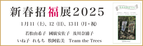 新春招福展 2025 若松由希子・國廣安佐子・及川奈浦子 いね子・れもち・牧阿佑美・Team the Trees 期間 : 2025年1月11日（土）12日（日）13日（月・月祝）