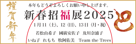 新春招福展 2025 若松由希子・國廣安佐子・及川奈浦子 いね子・れもち・牧阿佑美・Team the Trees 期間 : 2025年1月11日（土）12日（日）13日（月・月祝）